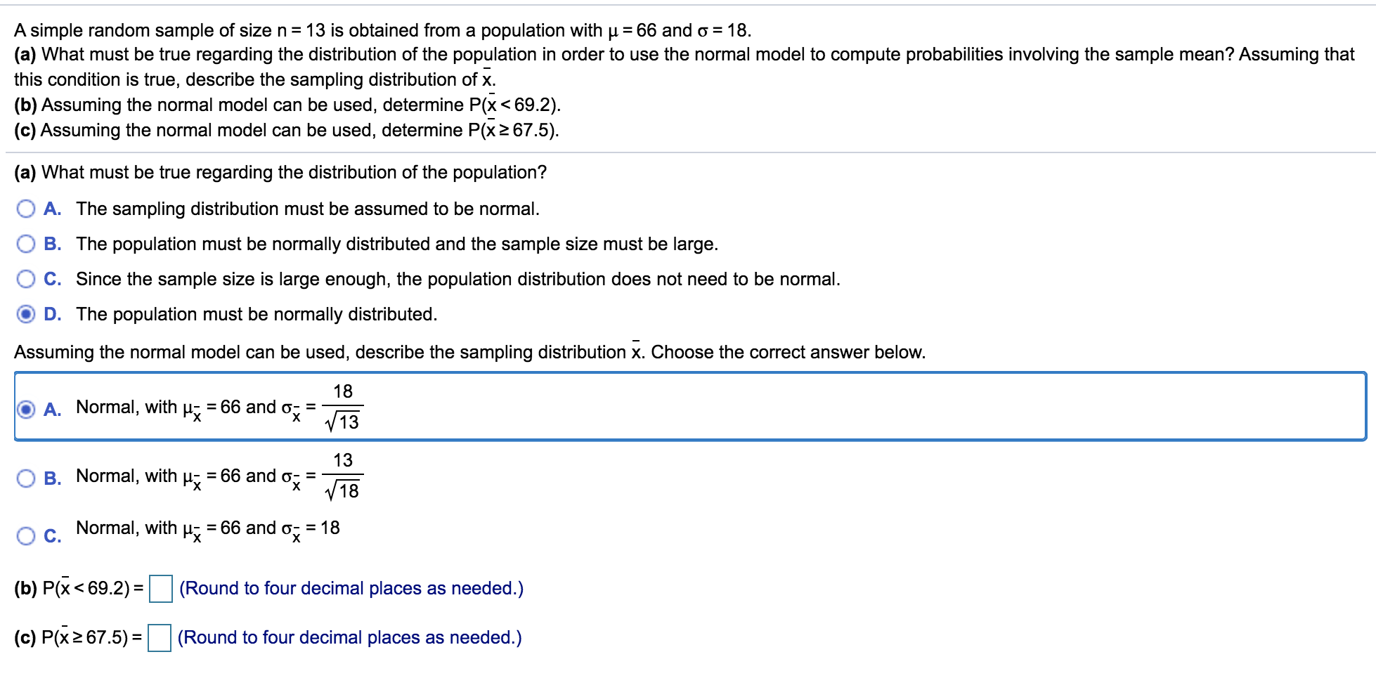 A simple random sample of
IS obtalned from a population with p
(a) What must be true regarding the distribution of the population in order to use the normal model to compute probabilities involving the sample mean? Assuming that
this condition is true, describe the sampling distribution of x.
(b) Assuming the normal model can be used, determine P(x< 69.2).
(c) Assuming the normal model can be used, determine P(x2 67.5).
(a) What must be true regarding the distribution of the population?
A. The sampling distribution must be assumed to be normal.
B. The population must be normally distributed and the sample size must be large.
C. Since the sample size is large enough, the population distribution does not need to be normal.
D. The population must be normally distributed.
Assuming the normal model can be used, describe the sampling distribution x. Choose the correct answer below.
18
A. Normal, with µ̟ = 66 and o;
V13
13
= 66 and o- =
V18
B. Normal, with
Normal, with
= 66 and o = 18
(b) P(x< 69.2) =
(Round to four decimal places as needed.)
%3D
(c) P(x2 67.5) =|
(Round to four decimal places as needed.)
