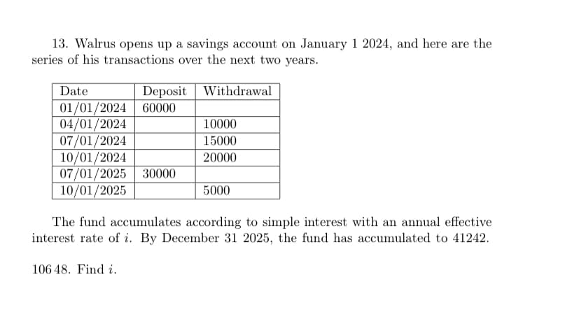 13. Walrus opens up a savings account on January 1 2024, and here are the
series of his transactions over the next two years.
Withdrawal
Deposit
Date
01/01/2024 60000
04/01/2024
07/01/2024
10/01/2024
07/01/2025 30000
10/01/2025
10000
15000
20000
106 48. Find i.
5000
The fund accumulates according to simple interest with an annual effective
interest rate of i. By December 31 2025, the fund has accumulated to 41242.