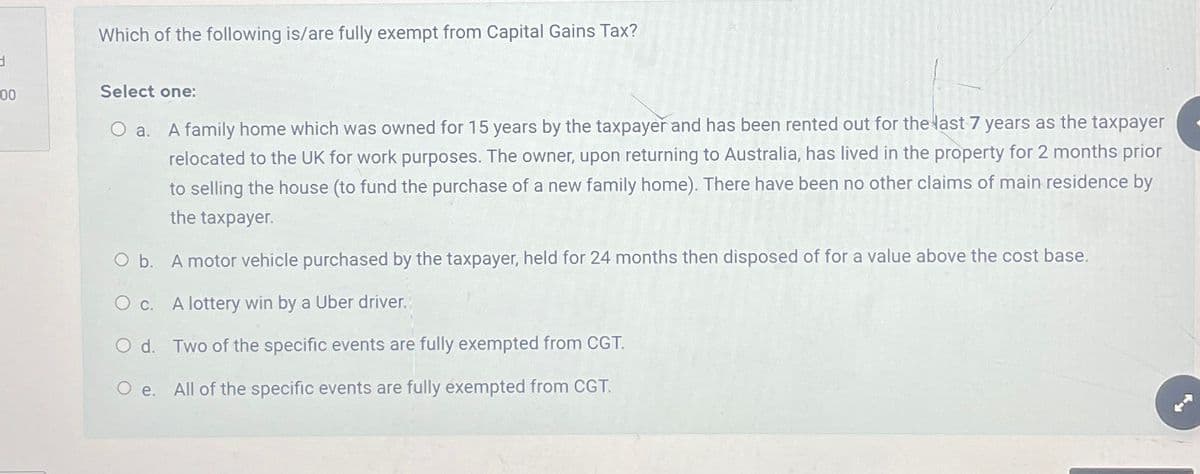 3
00
Which of the following is/are fully exempt from Capital Gains Tax?
Select one:
O a. A family home which was owned for 15 years by the taxpayer and has been rented out for the last 7 years as the taxpayer
relocated to the UK for work purposes. The owner, upon returning to Australia, has lived in the property for 2 months prior
to selling the house (to fund the purchase of a new family home). There have been no other claims of main residence by
the taxpayer.
O b.
A motor vehicle purchased by the taxpayer, held for 24 months then disposed of for a value above the cost base.
c.
O d.
O e.
A lottery win by a Uber driver.
Two of the specific events are fully exempted from CGT.
All of the specific events are fully exempted from CGT.