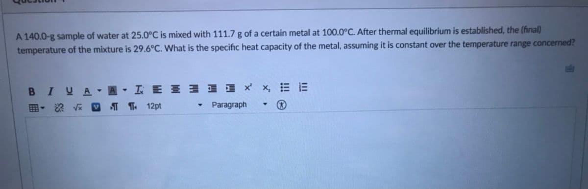 A 140.0-g sample of water at 25.0°C is mixed with 111.7 g of a certain metal at 100.0°C. After thermal equilibrium is established, the (final)
temperature of the mixture is 29.6°C. What is the specific heat capacity of the metal, assuming it is constant over the temperature range concerned?
BIUA A IE E 1 1 I x x, = E
- 2 V V T T 12pt
Paragraph
!!! e
