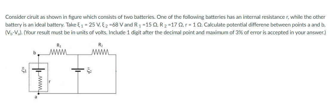 Consider ciruit as shown in figure which consists of two batteries. One of the following batteries has an internal resistance r, while the other
battery is an ideal battery. Take {1 = 25 V, § 2 =68 V and R 1 =15 Q, R 2 =17 Q, r = 1 N. Calculate potential differene between points a and b,
(Vp-Va). (Your result must be in units of volts. Include 1 digit after the decimal point and maximum of 3% of error is accepted in your answer.)
R1
R2
b
