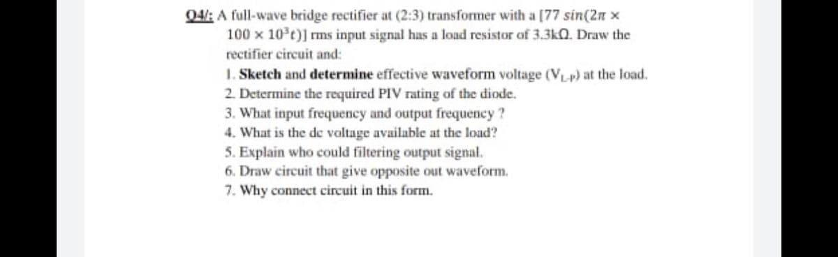 04: A full-wave bridge rectifier at (2:3) transformer with a [77 sin(2n x
100 x 10°t)] rms input signal has a loud resistor of 3.3k0. Draw the
rectifier circuit and:
1. Sketch and determine effective waveform voltage (VLp) at the load.
2. Determine the required PIV rating of the diode.
3. What input frequency and output frequency ?
4. What is the de valtage available at the load?
5. Explain who could filtering output signal.
6. Draw circuit that give opposite out waveform.
7. Why connect circuit in this form.
