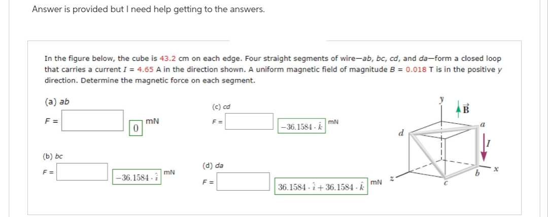 Answer is provided but I need help getting to the answers.
In the figure below, the cube is 43.2 cm on each edge. Four straight segments of wire-ab, bc, cd, and da-form a closed loop
that carries a current I = 4.65 A in the direction shown. A uniform magnetic field of magnitude B = 0.018 T is in the positive y
direction. Determine the magnetic force on each segment.
(a) ab
F=
(b) bc
F=
0
mN
-36.1584 i
mN
(c) cơ
F=
(d) da
F=
-36.1584 - k
mN
36.1584 +36.1584 - k
mN
d