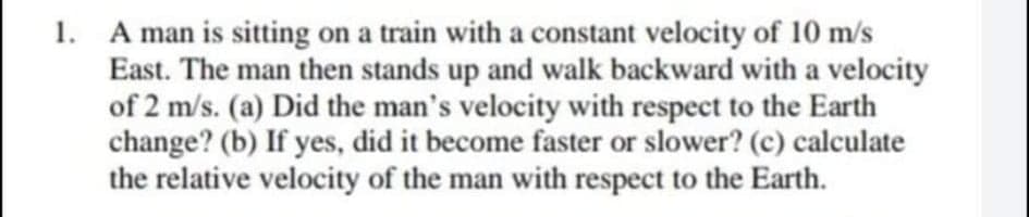 1. A man is sitting on a train with a constant velocity of 10 m/s
East. The man then stands up and walk backward with a velocity
of 2 m/s. (a) Did the man's velocity with respect to the Earth
change? (b) If
the relative velocity of the man with respect to the Earth.
yes, did it become faster or slower? (c) calculate
