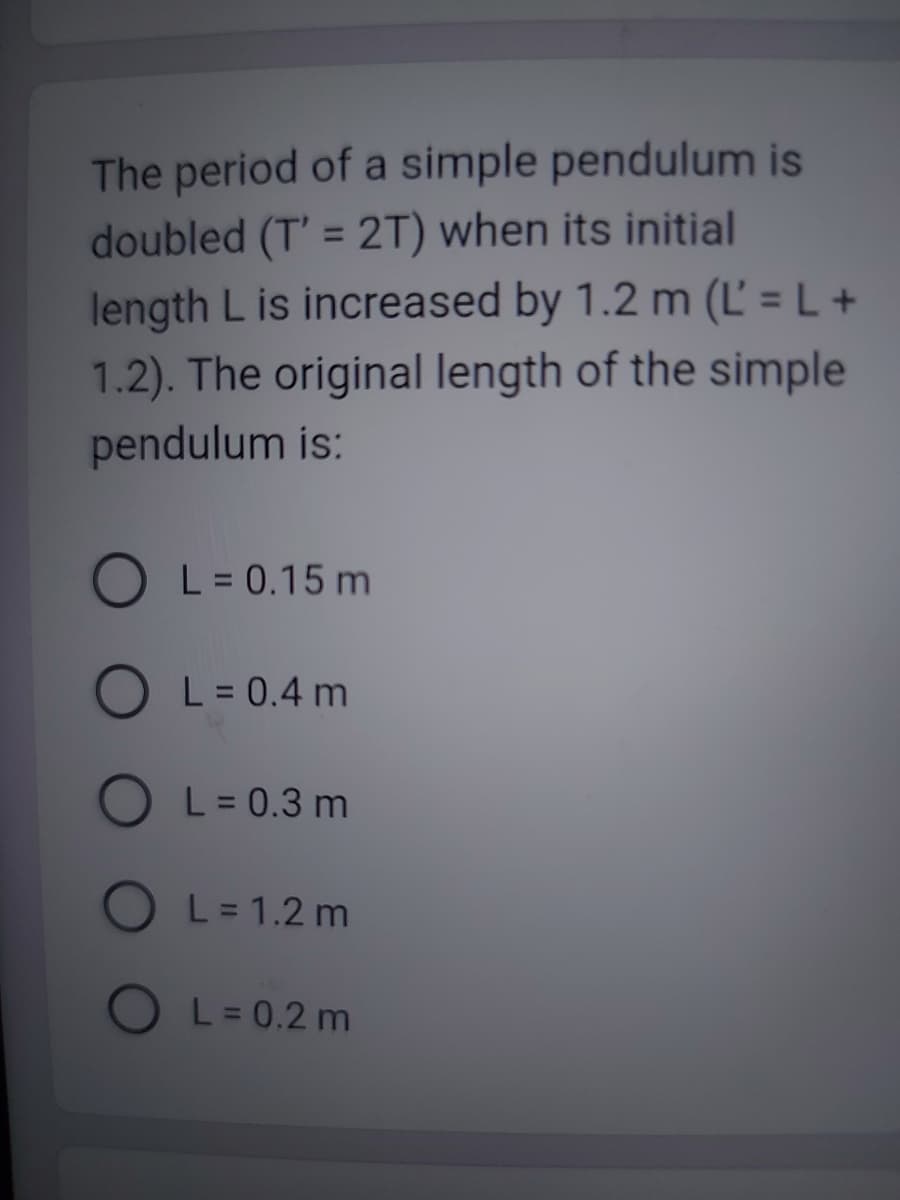 The period of a simple pendulum is
doubled (T' = 2T) when its initial
length L is increased by 1.2 m (L' = L +
1.2). The original length of the simple
pendulum is:
L = 0.15 m
L = 0.4 m
O
O L = 1.2m
L = 0.3 m
L = 0.2 m
