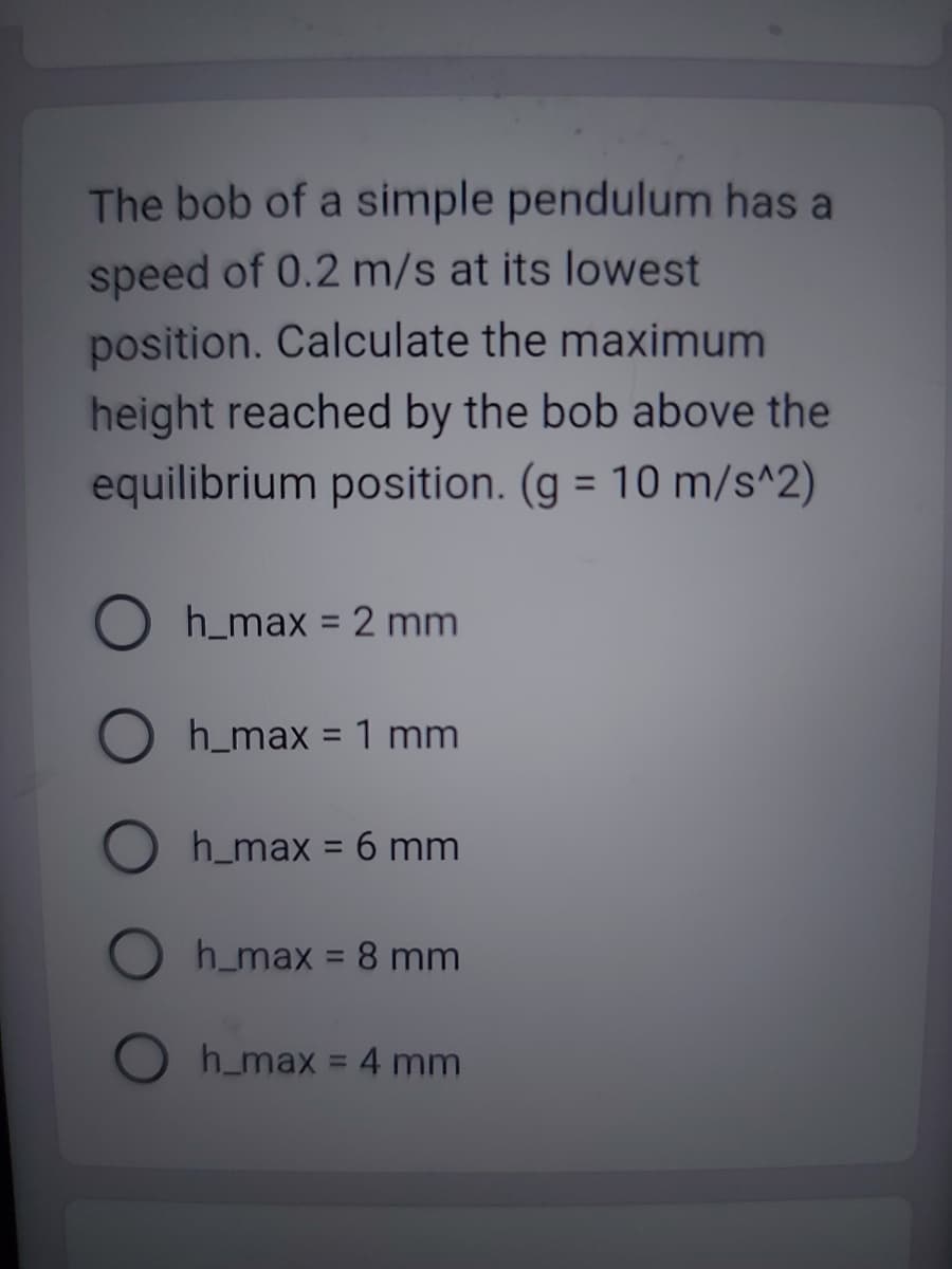 The bob of a simple pendulum has a
speed of 0.2 m/s at its lowest
position. Calculate the maximum
height reached by the bob above the
equilibrium position. (g = 10 m/s^2)
h_max = 2 mm
h_max = 1 mm
h_max = 6 mm
h_max = 8 mm
h_max = 4 mm