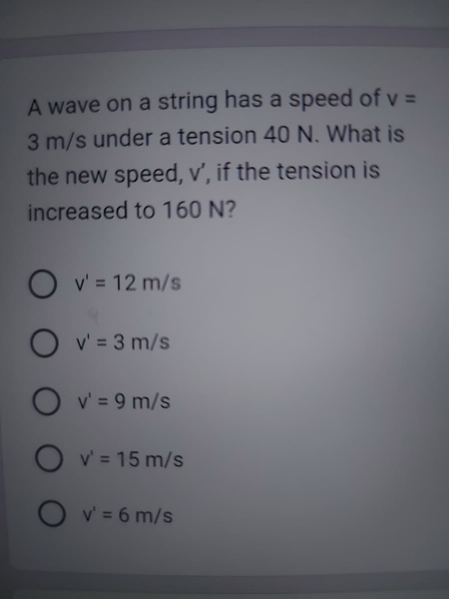 A wave on a string has a speed of v =
3 m/s under a tension 40 N. What is
the new speed, v', if the tension is
increased to 160 N?
O v' = 12 m/s
Ov' = 3 m/s
O v' = 9 m/s
O v' = 15 m/s
O v' = 6 m/s