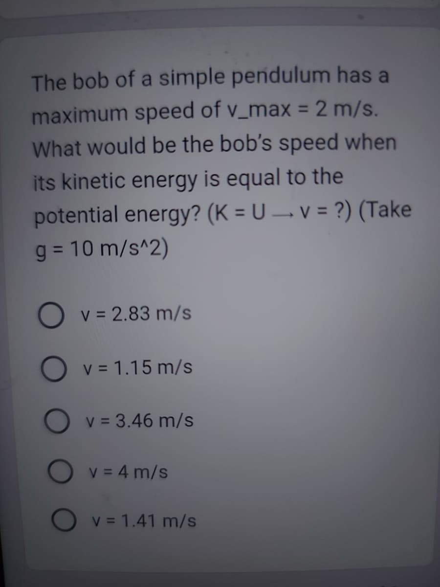 The bob of a simple pendulum has a
maximum speed of v_max = 2 m/s.
What would be the bob's speed when
its kinetic energy is equal to the
potential energy? (K = U → v = ?) (Take
g = 10 m/s^2)
v = 2.83 m/s
O v = 1.15 m/s
v = 3.46 m/s
v = 4 m/s
v = 1.41 m/s