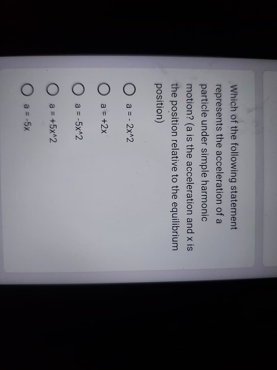 Which of the following statement
represents the acceleration of a
particle under simple harmonic
motion? (a is the acceleration and x is
the position relative to the equilibrium
position)
O
O a = +2x
a = - 2x^2
a = -5x^2
O a = +5x^2
a = -5x