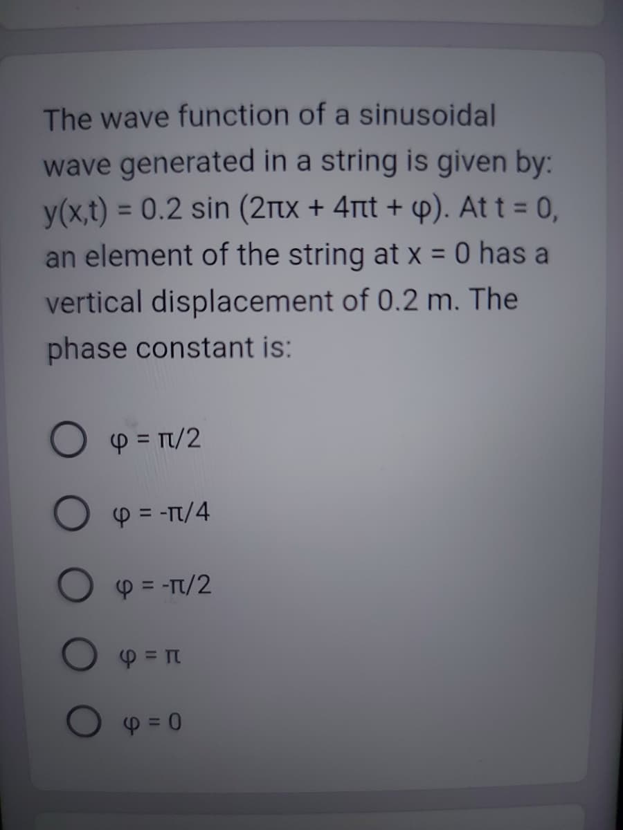 The wave function of a sinusoidal
wave generated in a string is given by:
y(x,t) = 0.2 sin (2èx + 4rt + p). At t = 0,
an element of the string at x = 0 has a
vertical displacement of 0.2 m. The
phase constant is:
O p = π/2
4 = -π/4
4 = -π/2
φ = π
4=0
