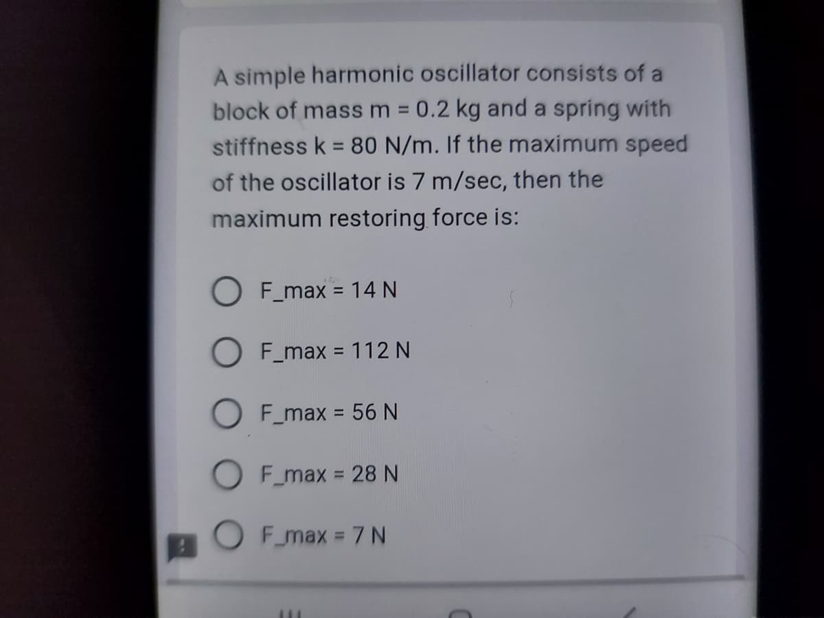 A simple harmonic oscillator consists of a
block of mass m 0.2 kg and a spring with
stiffness k = 80 N/m. If the maximum speed
of the oscillator is 7 m/sec, then the
maximum restoring force is:
F_max = 14 N
OF_max = 112 N
OF_max = 56 N
F_max = 28 N
OF_max = 7 N
111