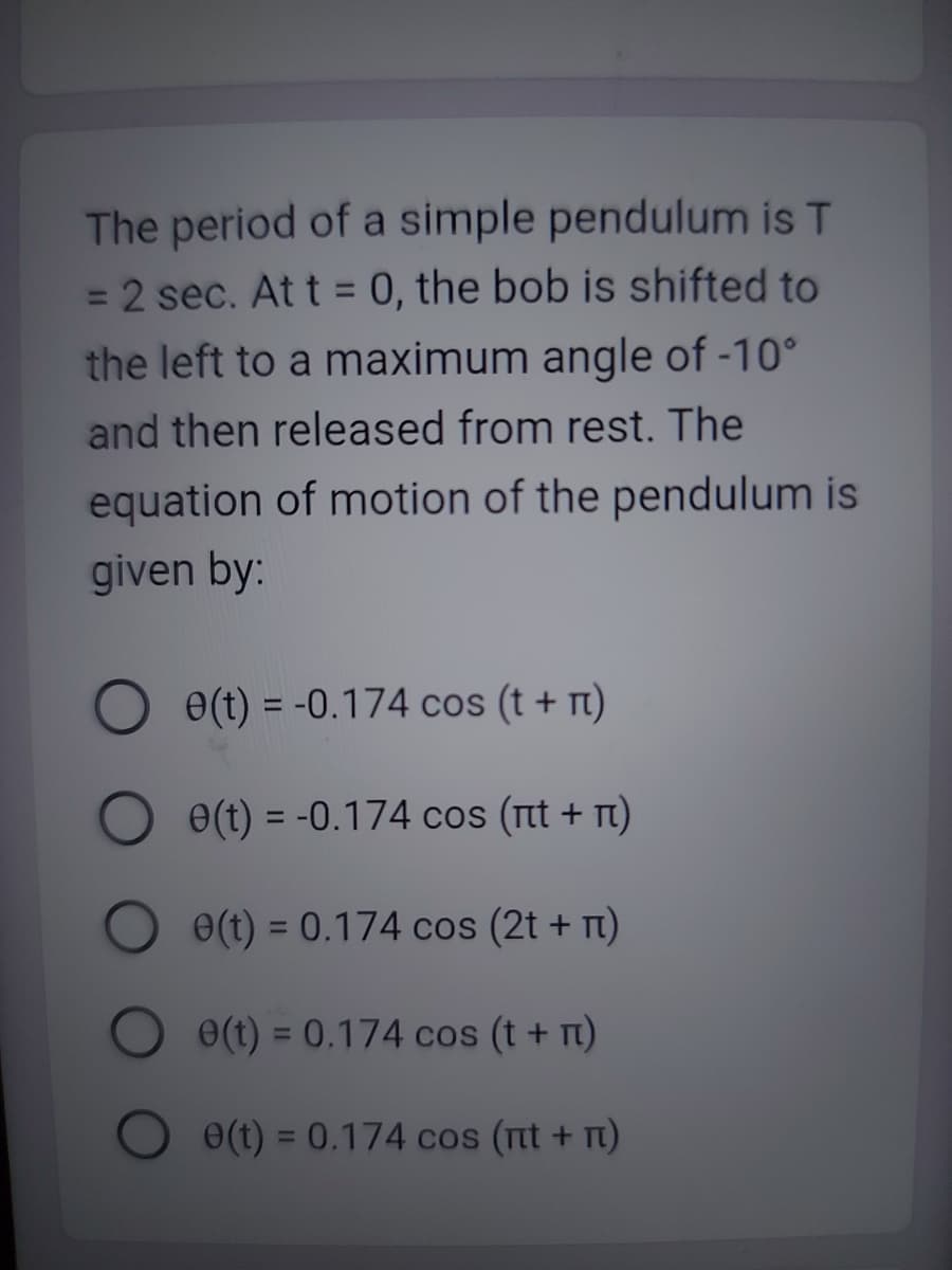 The period of a simple pendulum is T
= 2 sec. At t = 0, the bob is shifted to
the left to a maximum angle of -10°
and then released from rest. The
equation of motion of the pendulum is
given by:
e(t) = -0.174 cos (t + n)
e(t) = -0.174 cos (ét + è)
e(t) = 0.174 cos (2t + n)
e(t) = 0.174 cos (t + n)
e(t) = 0.174 cos (nt + n)