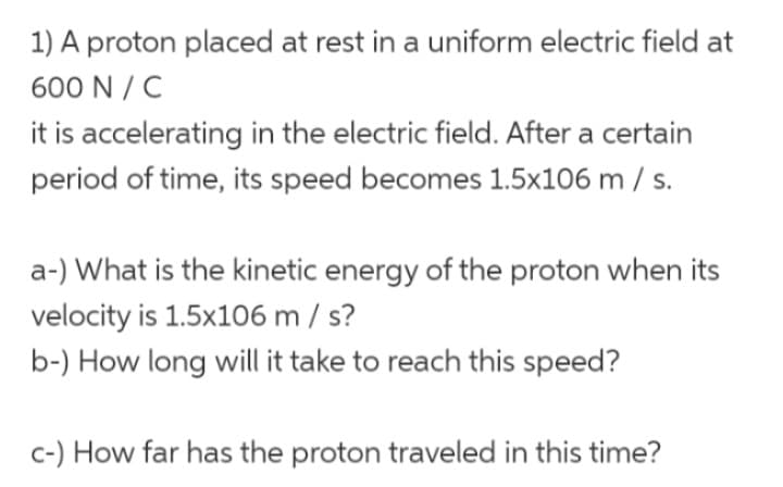 1) A proton placed at rest in a uniform electric field at
600 N/C
it is accelerating in the electric field. After a certain
period of time, its speed becomes 1.5x106 m / s.
a-) What is the kinetic energy of the proton when its
velocity is 1.5x106 m/s?
b-) How long will it take to reach this speed?
c-) How far has the proton traveled in this time?
