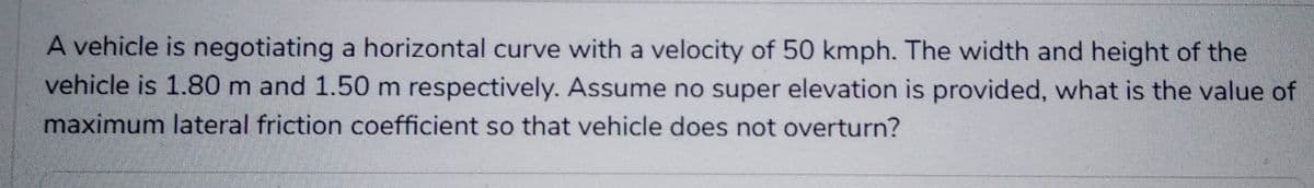 A vehicle is negotiating a horizontal curve with a velocity of 50 kmph. The width and height of the
vehicle is 1.80 m and 1.50 m respectively. Assume no super elevation is provided, what is the value of
maximum lateral friction coefficient so that vehicle does not overturn?