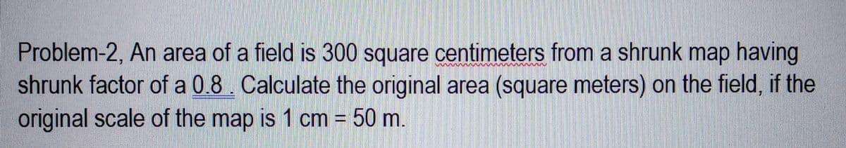 Problem-2, An area of a field is 300 square centimeters from a shrunk map having
shrunk factor of a 0.8. Calculate the original area (square meters) on the field, if the
original scale of the map is 1 cm = 50 m.