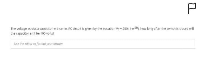 P
The voltage across a capacitor in a series RC circuit is given by the equation Vc = 250 (1-e 25t), how long after the switch is closed will
the capacitor emf be 100 volts?
Use the editor to format your answer
