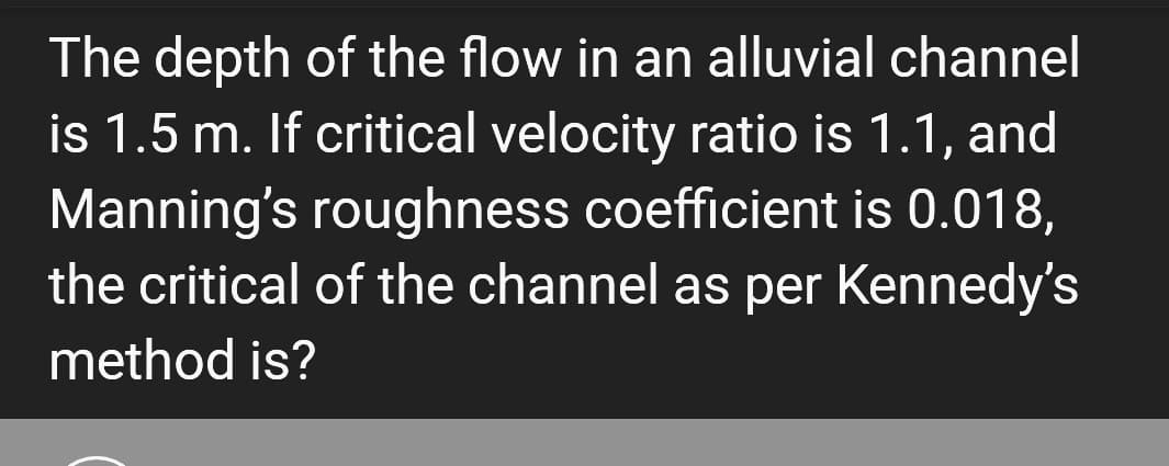 The depth of the flow in an alluvial channel
is 1.5 m. If critical velocity ratio is 1.1, and
Manning's roughness coefficient is 0.018,
the critical of the channel as per Kennedy's
method is?