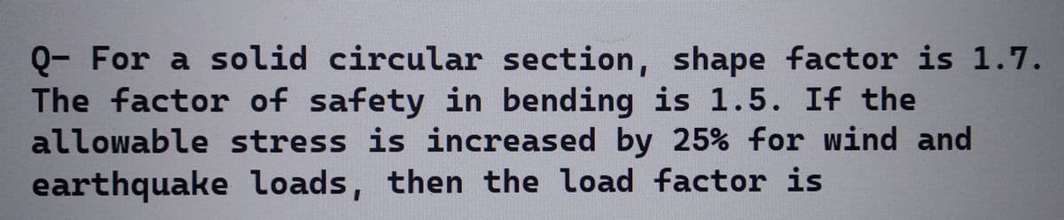 Q- For a solid circular section, shape factor is 1.7.
The factor of safety in bending is 1.5. If the
allowable stress is increased by 25% for wind and
earthquake loads, then the load factor is