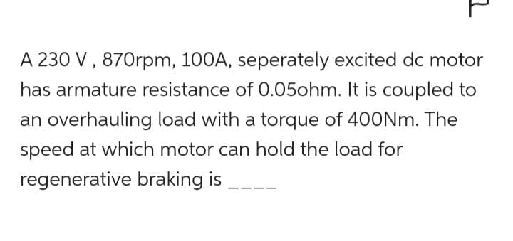 z
A 230 V, 870rpm, 100A, seperately excited dc motor
has armature resistance of 0.05ohm. It is coupled to
an overhauling load with a torque of 400Nm. The
speed at which motor can hold the load for
regenerative braking is