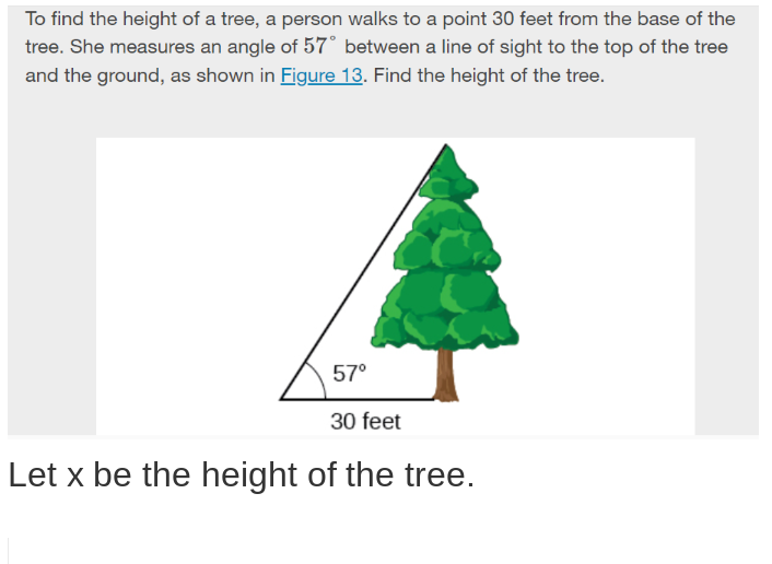 To find the height of a tree, a person walks to a point 30 feet from the base of the
tree. She measures an angle of 57° between a line of sight to the top of the tree
and the ground, as shown in Figure 13. Find the height of the tree.
57°
30 feet
Let x be the height of the tree.