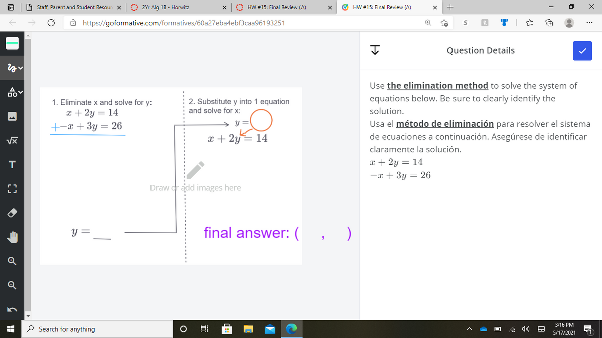 9 Staff, Parent and Student Resour X
O 2Yr Alg 1B - Horwitz
A HW #15: Final Review (A)
O HW #15: Final Review (A)
ô https://goformative.com/formatives/60a27eba4ebf3caa96193251
...
Question Details
Use the elimination method to solve the system of
2. Substitute y into 1 equation
and solve for x:
equations below. Be sure to clearly identify the
solution.
1. Eliminate x and solve for y:
x + 2y = 14
+-x + 3y = 26
y =
Usa el método de eliminación para resolver el sistema
x + 2y= 14
de ecuaciones a continuación. Asegúrese de identificar
claramente la solución.
x + 2y = 14
-x + 3y = 26
T
Draw dr add images here
y =
final answer: ( , )
Q
3:16 PM
O Search for anything
5/17/2021
近
