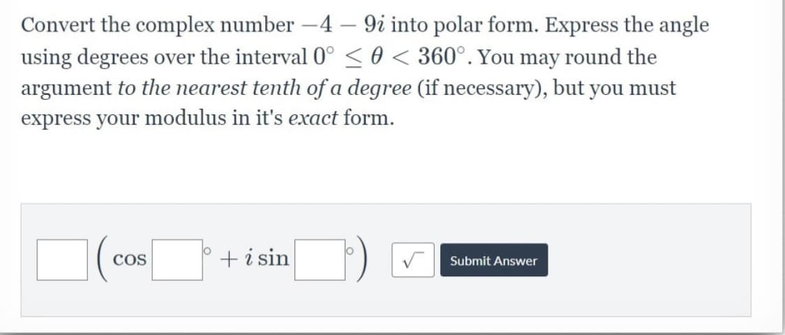 Convert the complex number -4 – 9i into polar form. Express the angle
using degrees over the interval 0° <0 < 360°. You may round the
argument to the nearest tenth of a degree (if necessary), but you must
express your modulus in it's exact form.
COS
+i sin
Submit Answer
