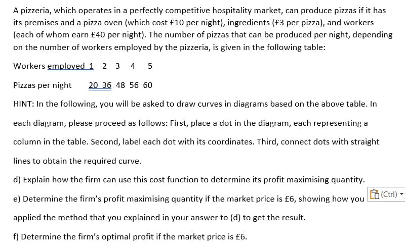 A pizzeria, which operates in a perfectly competitive hospitality market, can produce pizzas if it has
its premises and a pizza oven (which cost £10 per night), ingredients (£3 per pizza), and workers
(each of whom earn £40 per night). The number of pizzas that can be produced per night, depending
on the number of workers employed by the pizzeria, is given in the following table:
Workers employed 1 2 3
4
Pizzas per night
20 36 48 56 60
HINT: In the following, you willI be asked to draw curves in diagrams based on the above table. In
each diagram, please proceed as follows: First, place a dot in the diagram, each representing a
column in the table. Second, label each dot with its coordinates. Third, connect dots with straight
lines to obtain the required curve.
d) Explain how the firm can use this cost function to determine its profit maximising quantity.
(Ctrl)
e) Determine the firm's profit maximising quantity if the market price is £6, showing how you
applied the method that you explained in your answer to (d) to get the result.
f) Determine the firm's optimal profit if the market price is £6.
