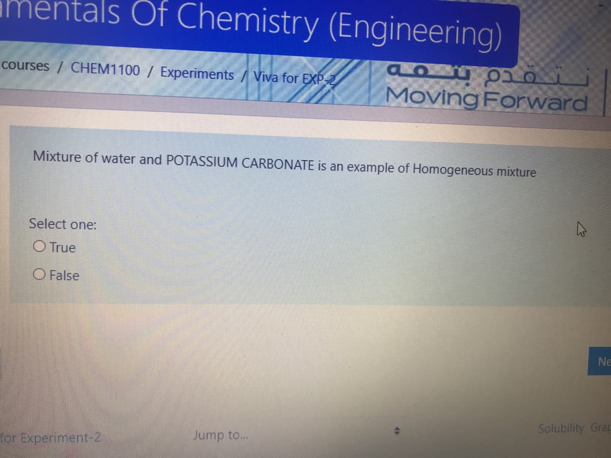 als Of Chemistry (Engineering)
courses / CHEM1100 / Experiments / Viva for EXP-2
Moving Forward
Mixture of water and POTASSIUM CARBONATE is an example of Homogeneous mixture
Select one:
O True
O False
Ne
Solubility Grap
Jump to...
for Experiment-2
