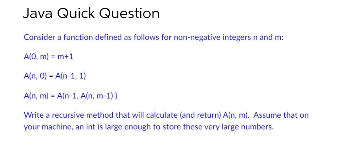 Java Quick Question
Consider a function defined as follows for non-negative integers n and m:
A(0, m): =m+1
A(n, 0) = A(n-1, 1)
A(n, m) = A(n-1, A(n, m-1))
Write a recursive method that will calculate (and return) A(n, m). Assume that on
your machine, an int is large enough to store these very large numbers.