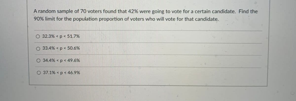 A random sample of 70 voters found that 42% were going to vote for a certain candidate. Find the
90% limit for the population proportion of voters who will vote for that candidate.
32.3% < p < 51.7%
O 33.4% < p < 50.6%
O 34.4% < p < 49.6%
O 37.1% < p < 46,9%
