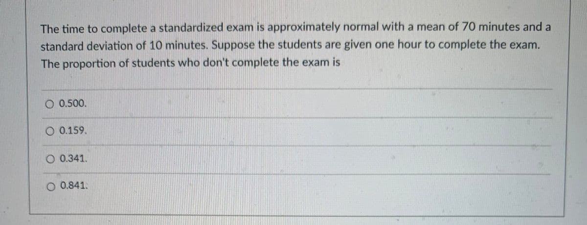 The time to complete a standardized exam is approximately normal with a mean of 70 minutes and a
standard deviation of 10 minutes. Suppose the students are given one hour to complete the exam.
The proportion of students who don't complete the exam is
O 0.500.
O 0.159.
O 0.341.
O 0.841.
