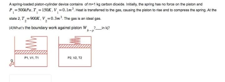 A spring-loaded piston-cylinder device contains of m=1 kg carbon dioxide. Initially, the spring has no force on the piston and
P₁=500kPa, T = 150K, V₁ = 0.1m³. Heat is transferred to the gas, causing the piston to rise and to compress the spring. At the
state 2, T₁=900K, V₂=0.3m³. The gas is an ideal gas.
2
(4)What's the boundary work against piston W ?_____in kj?
b-p
P1, V1, T1
P2, V2, T2