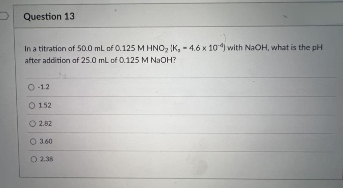 Question 13
In a titration of 50.0 mL of 0.125 M HNO₂ (K₂ = 4.6 x 10-4) with NaOH, what is the pH
after addition of 25.0 mL of 0.125 M NaOH?
O-1.2
O 1.52
2.82
O 3.60
O2.38