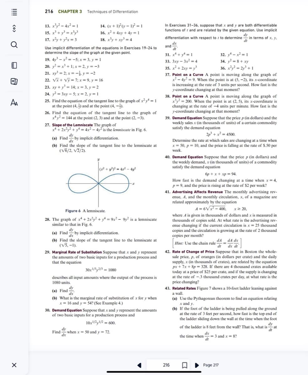 <O>
Q
=
A₁
X
216 CHAPTER 3 Techniques of Differentiation
13. x³y²-4x² = 1
15. x³ + ³ = x³y3
17. x²y + y²x = 3
Use implicit differentiation of the equations in Exercises 19-24 to
determine the slope of the graph at the given point.
19. 4³x²=-5; x = 3, y = 1
20. y² = x³ + 1; x = 2, y = -3
21. xy³ = 2; x = -1, y = -2
22. √x + √ỹ= 7; x = 9, y = 16
23. xy + y³ = 14; x = 3, y = 2
24. y² = 3xy-5; x = 2, y = 1
25. Find the equation of the tangent line to the graph of x²y = 1
at the point (4,) and at the point (4, -1).
14. (x + 1)(y-1)² = 1
16. x² + 4xy + 4y = 1
18. x³y + x³ = 4
26. Find the equation of the tangent line to the graph of
x4y²= 144 at the point (2, 3) and at the point (2, -3).
27. Slope of the Lemniscate The graph of
x² + 2x²y² + 4 = 4x² - 4y² is the lemniscate in Fig. 6.
dy
(a) Find by implicit differentiation.
dx
(b) Find the slope of the tangent line to the lemniscate at
(√6/2, √2/2).
€
y
Figure 6 A lemniscate.
28. The graph of x4 + 2x²y² + y² = 9x² - 9y² is a lemniscate
similar to that in Fig. 6.
dy
(a) Find by implicit differentiation.
dx
(b) Find the slope of the tangent line to the lemniscate at
(√5, -1).
(x² + y²)² = 4x² - 4y²
29. Marginal Rate of Substitution Suppose that x and y represent
the amounts of two basic inputs for a production process and
that the equation
Find
30x¹/32/3= 1080
describes all input amounts where the output of the process is
1080 units.
dy
(a) Find
dx
(b) What is the marginal rate of substitution of x for y when
x = 16 and y = 54? (See Example 4.)
dy
dx
30. Demand Equation Suppose that x and y represent the amounts
of two basic inputs for a production process and
10x¹/21/2= 600.
when x = 50 and y = 72.
In Exercises 31-36, suppose that x and y are both differentiable
functions of and are related by the given equation. Use implicit
dy
to determine in terms of x, y,
dt
differentiation with respect to
dx
dt
and
31. x4+4=1
32. 14-x²=1
33. 3xy-3x²=4
34. y² = 8 + xy
35. x² + 2xy = y3
36. x²y² = 2y³ + 1
37. Point on a Curve A point is moving along the graph of
x²-4y²=9. When the point is at (5,-2), its x-coordinate
is increasing at the rate of 3 units per second. How fast is the
y-coordinate changing at that moment?
38. Point on a Curve A point is moving along the graph of
x³y² = 200. When the point is at (2, 5), its x-coordinate is
changing at the rate of -4 units per minute. How fast is the
y-coordinate changing at that moment?
39. Demand Equation Suppose that the price p (in dollars) and the
weekly sales x (in thousands of units) of a certain commodity
satisfy the demand equation
2p³ + x²=4500.
Determine the rate at which sales are changing at a time when
x = 50, p = 10, and the price is falling at the rate of $.50 per
week.
40. Demand Equation Suppose that the price p (in dollars) and
the weekly demand, x (in thousands of units) of a commodity
satisfy the demand equation
6p + x + xp = 94.
How fast is the demand changing at a time when x = 4,
p=9, and the price is rising at the rate of $2 per week?
41. Advertising Affects Revenue The monthly advertising rev-
enue, A, and the monthly circulation, x, of a magazine are
related approximately by the equation
A = 6V x²-400, x ≥ 20,
where A is given in thousands of dollars and x is measured in
thousands of copies sold. At what rate is the advertising rev-
enue changing if the current circulation is x = 25 thousand
copies and the circulation is growing at the rate of 2 thousand
copies per month?
216
Hint: Use the chain rule AdA dx
dt dx dt
42. Rate of Change of Price Suppose that in Boston the whole-
sale price, p, of oranges (in dollars per crate) and the daily
supply, x (in thousands of crates), are related by the equation
px + 7x + 8p = 328. If there are 4 thousand crates available
today at a price of $25 per crate, and if the supply is changing
at the rate of -.3 thousand crates per day, at what rate is the
price changing?
43. Related Rates Figure 7 shows a 10-foot ladder leaning against
a wall.
(a) Use the Pythagorean theorem to find an equation relating
x and y.
(b) If the foot of the ladder is being pulled along the ground
at the rate of 3 feet per second, how fast is the top end of
the ladder sliding down the wall at the time when the foot
dy
dt
of the ladder is 8 feet from the wall? That is, what is at
dx
the time when = 3 and x = 8?
dt
Page 217