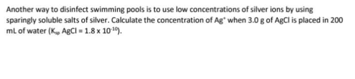 Another way to disinfect swimming pools is to use low concentrations of silver ions by using
sparingly soluble salts of silver. Calculate the concentration of Ag* when 3.0 g of AgCl is placed in 200
mL of water (Ksp AgCl = 1.8 x 10-¹0).