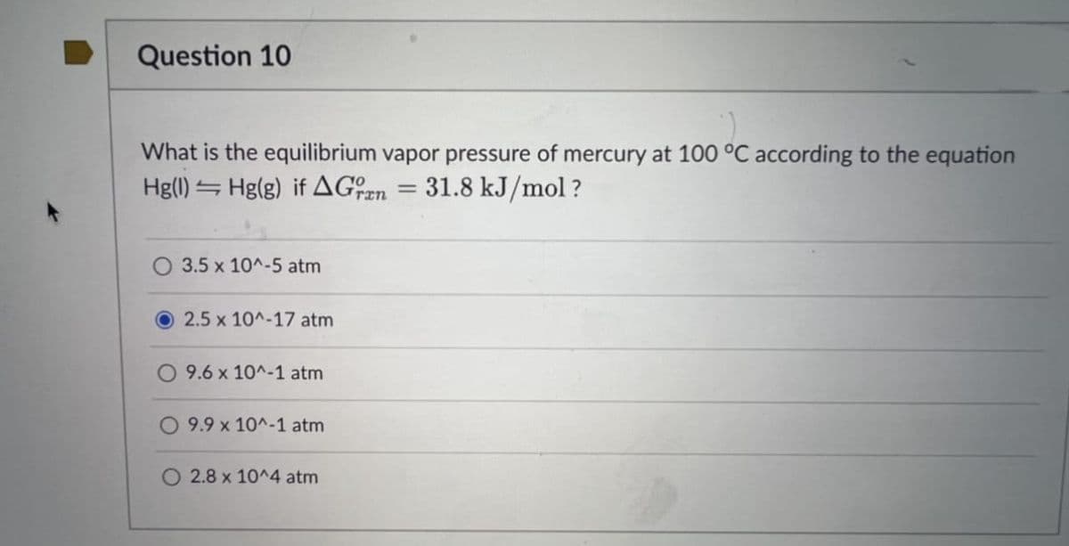 Question 10
What is the equilibrium vapor pressure of mercury at 100 °C according to the equation
Hg(1) Hg(g) if A Gran 31.8 kJ/mol?
O 3.5 x 10^-5 atm
2.5 x 10^-17 atm
9.6 x 10^-1 atm
9.9 x 10^-1 atm
2.8 x 10^4 atm
=