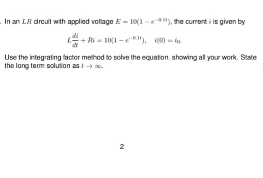 In an LR circuit with applied voltage E = 10(1-e-0.1), the current i is given by
L+Ri=10(1-e-0.1t), i(0)= io.
Use the integrating factor method to solve the equation, showing all your work. State
the long term solution as t → ∞.
2