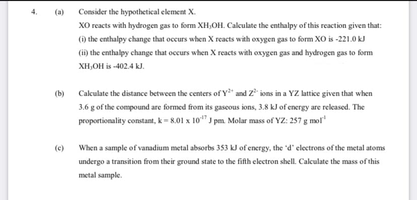 (a)
Consider the hypothetical element X.
XO reacts with hydrogen gas to form XH;OH. Calculate the enthalpy of this reaction given that:
(i) the enthalpy change that occurs when X reacts with oxygen gas to form XO is -221.0 kJ
(ii) the enthalpy change that occurs when X reacts with oxygen gas and hydrogen gas to form
XH,OH is -402.4 kJ.
Calculate the distance between the centers of Y²* and Z² ions in a YZ lattice given that when
3.6 g of the compound are formed from its gaseous ions, 3.8 kJ of energy are released. The
proportionality constant, k = 8.01 x 101" J pm. Molar mass of YZ: 257 g moľ'
(b)
(c)
When a sample of vanadium metal absorbs 353 kJ of energy, the 'd' electrons of the metal atoms
undergo a transition from their ground state to the fifth electron shell. Calculate the mass of this
metal sample.
