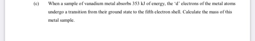 (c)
When a sample of vanadium metal absorbs 353 kJ of energy, the 'd' electrons of the metal atoms
undergo a transition from their ground state to the fifth electron shell. Calculate the mass of this
metal sample.
