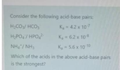 Consider the following acid-base pairs:
H,CO/ HCO
K, = 4.2 x 107
H2PO4/HPO
K, 6.2 x 10
NH/ NH3
K, = 5.6 x 10 10
Which of the acids in the above acid-base pairs
is the strongest?
