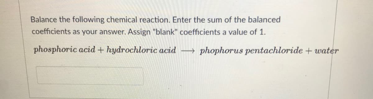 Balance the following chemical reaction. Enter the sum of the balanced
coefficients as your answer. Assign "blank" coefficients a value of 1.
phosphoric acid + hydrochloric acid → phophorus pentachloride + water
