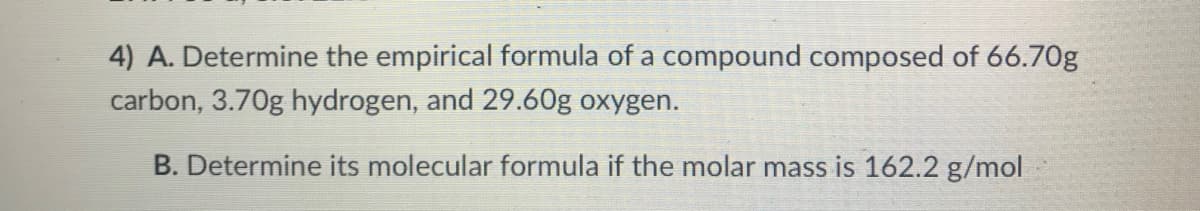 4) A. Determine the empirical formula of a compound composed of 66.70g
carbon, 3.70g hydrogen, and 29.60g oxygen.
B. Determine its molecular formula if the molar mass is 162.2 g/mol
