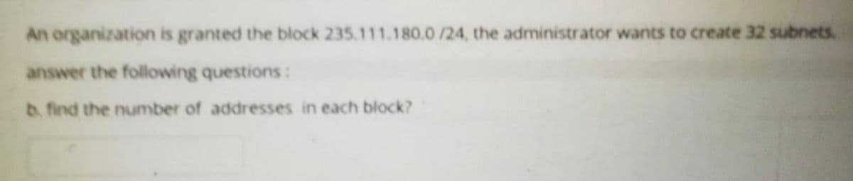 An organization is granted the block 235.111.180.0 /24, the administrator wants to create 32 subnets.
answer the following questions:
b. find the number of addresses in each block?
