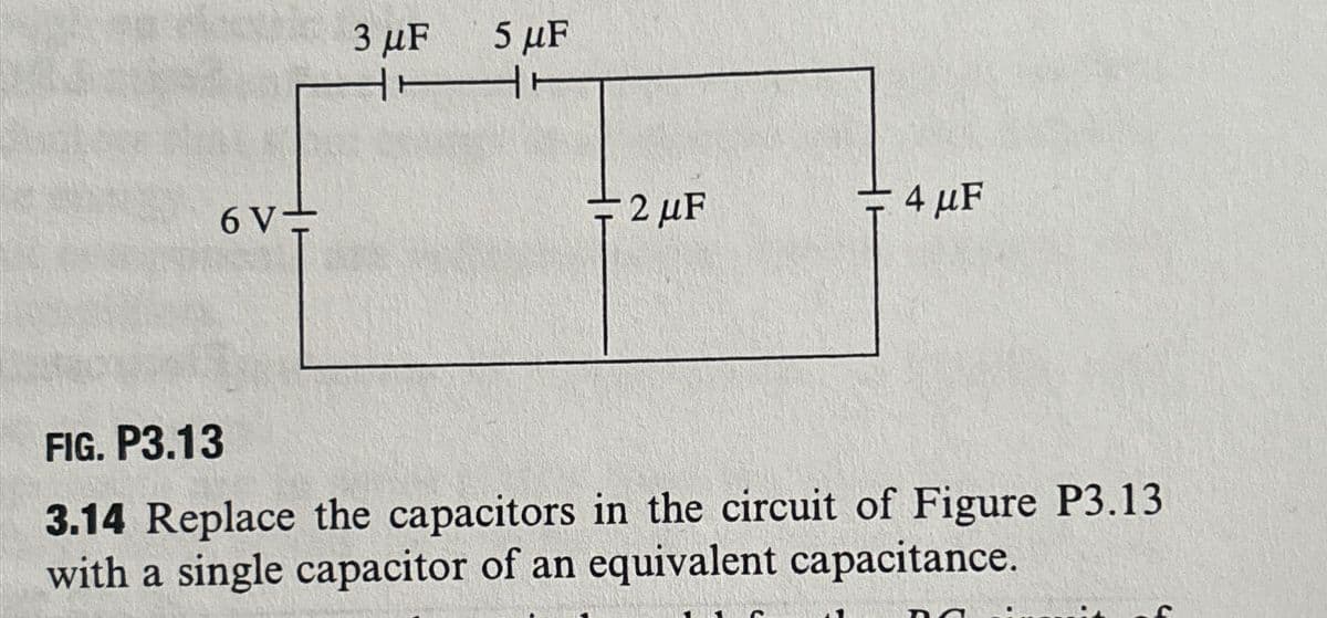 6 V-
3 μF
5 μF
H
2 µF
4 μF
FIG. P3.13
3.14 Replace the capacitors in the circuit of Figure P3.13
with a single capacitor of an equivalent capacitance.
DA