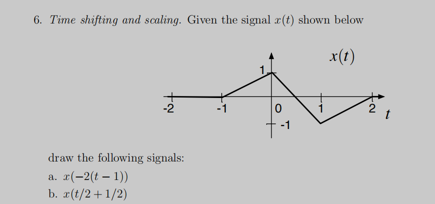 6. Time shifting and scaling. Given the signal x(t) shown below
x(t)
-2
-1
0
1
N.
2
t
-1
draw the following signals:
a. x(-2(t − 1))
-
b. x(t/2+1/2)
