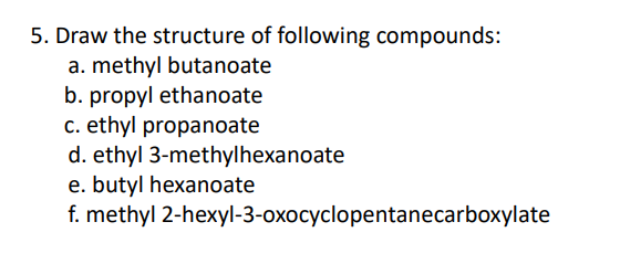 5. Draw the structure of following compounds:
a. methyl butanoate
b. propyl ethanoate
c. ethyl propanoate
d. ethyl 3-methylhexanoate
e. butyl hexanoate
f. methyl 2-hexyl-3-oxocyclopentanecarboxylate
