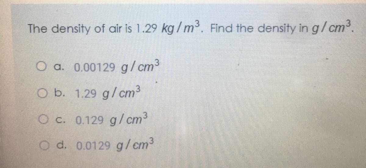 The density of air is 1.29 kg / m. Find the density in g/cm³.
O a. 0.00129 g/cm3
O b. 1.29 g/cm3
O C. 0.129 g/ cm³
O d. 0.0129 g/cm2
