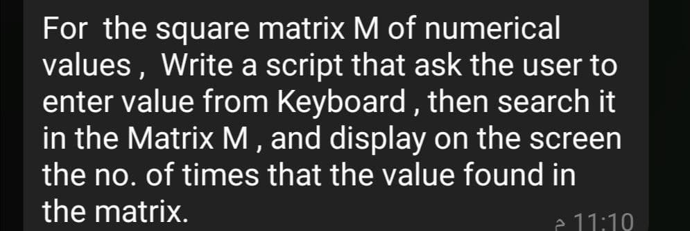 For the square matrix M of numerical
values, Write a script that ask the user to
enter value from Keyboard, then search it
in the Matrix M , and display on the screen
the no. of times that the value found in
the matrix.
e 11:10
