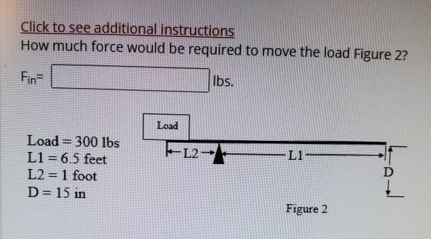 Click to see additional instructions
How much force would be required to move the load Figure 2?
lbs.
Fin
Load300 lbs
L1= 6.5 feet
L2 = 1 foot
D = 15 in
Load
-L2
L1
Figure 2