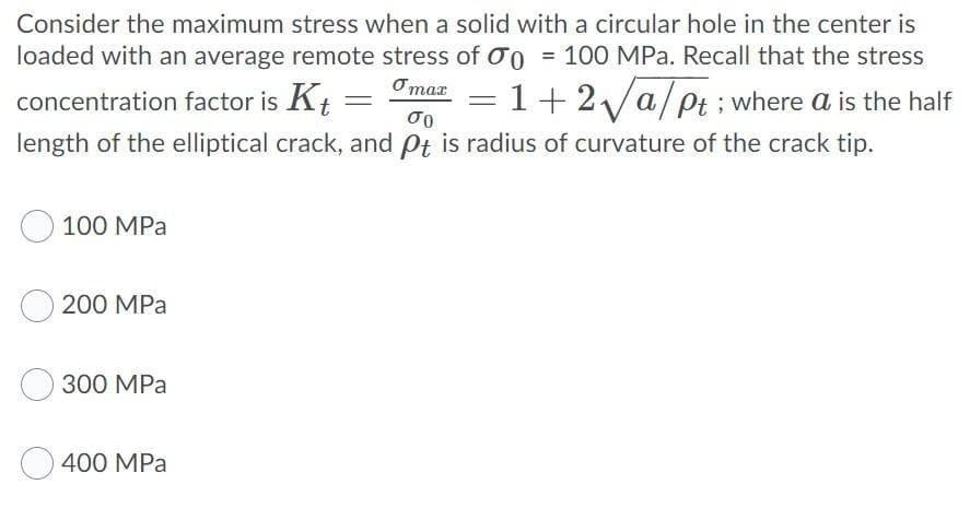 Consider the maximum stress when a solid with a circular hole in the center is
loaded with an average remote stress of 0 = 100 MPa. Recall that the stress
omax
= 1+2√/a/pt; where a is the half
concentration factor is Kt
σο
length of the elliptical crack, and Pt is radius of curvature of the crack tip.
100 MPa
200 MPa
300 MPa
400 MPa
-